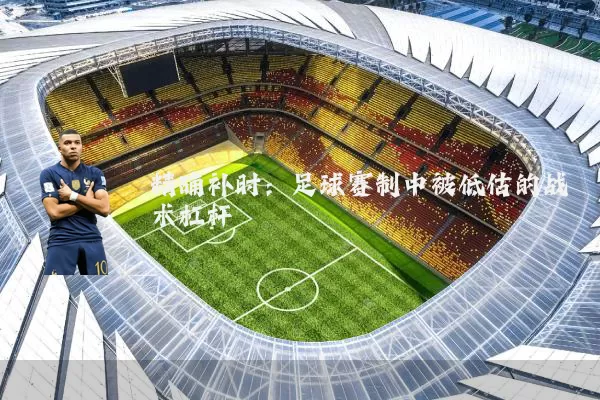 精确补时:足球赛制中被低估的战术杠杆