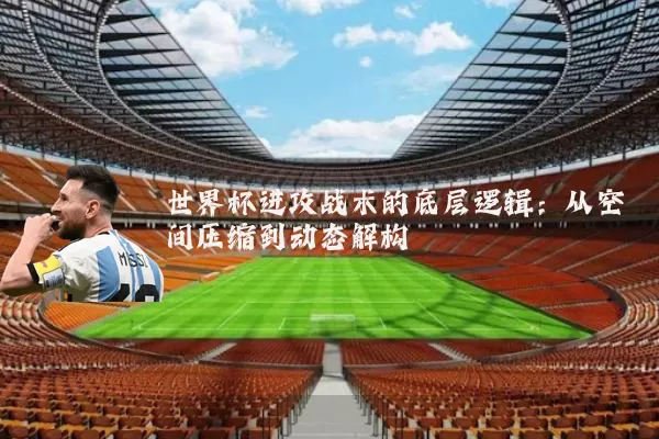 世界杯进攻战术的底层逻辑:从空间压缩到动态解构